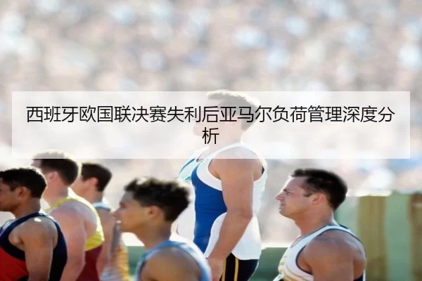 西班牙欧国联决赛失利后亚马尔负荷管理深度分析
